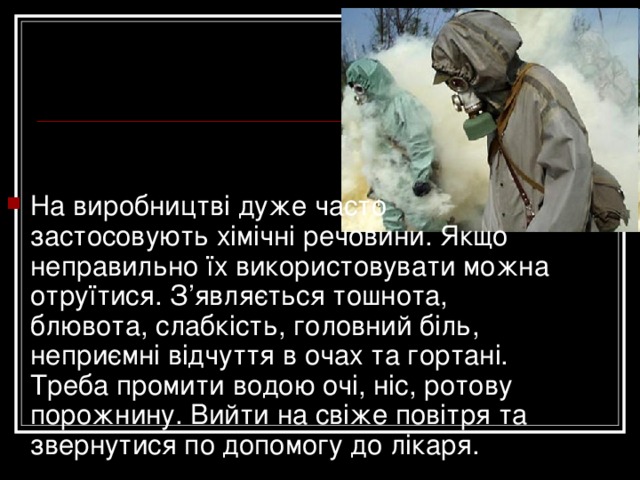 На виробництві дуже часто застосовують хімічні речовини. Якщо неправильно їх використовувати можна отруїтися. З’являється тошнота, блювота, слабкість, головний біль, неприємні відчуття в очах та гортані. Треба промити водою очі, ніс, ротову порожнину. Вийти на свіже повітря та звернутися по допомогу до лікаря.   