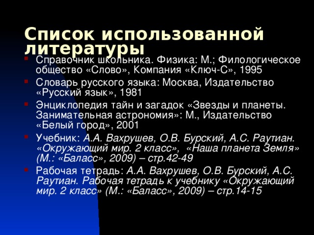 Список использованной литературы Справочник школьника. Физика: М.; Филологическое общество «Слово», Компания «Ключ-С», 1995 Словарь русского языка: Москва, Издательство «Русский язык», 1981 Энциклопедия тайн и загадок «Звезды и планеты. Занимательная астрономия»: М., Издательство «Белый город», 2001 Учебник: А.А. Вахрушев, О.В. Бурский, А.С. Раутиан. «Окружающий мир. 2 класс», «Наша планета Земля» (М.: «Баласс», 2009) – стр.42-49 Рабочая тетрадь: А.А. Вахрушев, О.В. Бурский, А.С. Раутиан. Рабочая тетрадь к учебнику «Окружающий мир. 2 класс» (М.: «Баласс», 2009) – стр.14-15   