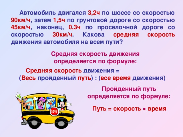  Автомобиль двигался 3,2ч по шоссе со скоростью 90км/ч , затем 1,5ч по грунтовой дороге со скоростью 45км/ч , наконец, 0,3ч по проселочной дороге со скоростью 30км/ч . Какова средняя скорость движения автомобиля на всем пути? Средняя скорость движения определяется по формуле: Средняя скорость движения = ( Весь пройденный путь ) : ( все время движения) Пройденный путь определяется по формуле: Путь = скорость  время 