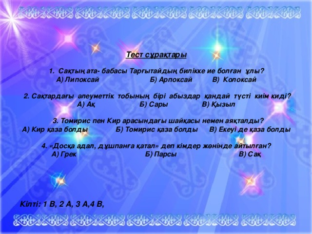 Тест сұрақтары  1. Сақтың ата- бабасы Тарғытайдың билікке ие болған ұлы? А) Липоксай   Б) Арпоксай  В) Колоксай   2. Сақтардағы әлеуметтік тобының бірі абыздар қандай түсті киім киді? А) Ақ   Б) Сары  В) Қызыл   3. Томирис пен Кир арасындағы шайқасы немен аяқталды? А) Кир қаза болды  Б) Томирис қаза болды  В) Екеуі де қаза болды  4. «Досқа адал, дұшпанға қатал» деп кімдер жөнінде айтылған? А) Грек    Б) Парсы   В) Сақ  Кілті: 1 В, 2 А, 3 А,4 В, 