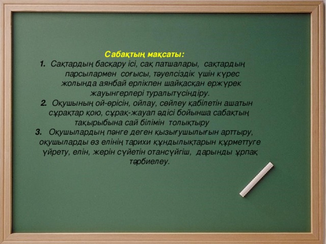     Сабақтың мақсаты:  1.  Сақтардың басқару ісі, сақ патшалары, сақтардың   парсылармен соғысы, тәуелсіздік үшін  күрес  жолында аянбай ерлікпен шайқасқан ержүрек  жауынгерлері туралытүсіндіру.  2.   Оқушының ой-өрісін, ойлау, сөйлеу қабілетін ашатын  сұрақтар қою, сұрақ-жауап әдісі бойынша сабақтың   тақырыбына сай білімін толықтыру  3. Оқушылардың пәнге деген қызығушылығын арттыру,  оқушыларды өз елінің тарихи құндылықтарын құрметтуге  үйрету, елін, жерін сүйетін отансүйгіш, дарынды ұрпақ  тәрбиелеу. 