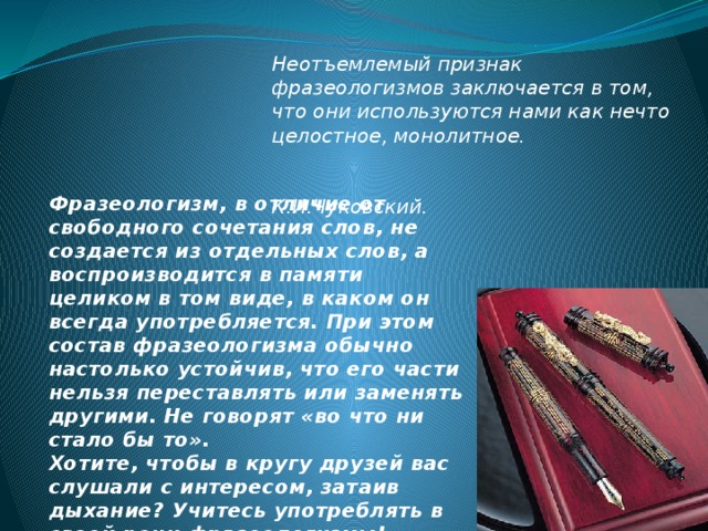 Неотъемлемый признак фразеологизмов заключается в том, что они используются нами как нечто целостное, монолитное.   К.И.Чуковский. Фразеологизм, в отличие от свободного сочетания слов, не создается из отдельных слов, а воспроизводится в памяти целиком в том виде, в каком он всегда употребляется. При этом состав фразеологизма обычно настолько устойчив, что его части нельзя переставлять или заменять другими. Не говорят «во что ни стало бы то». Хотите, чтобы в кругу друзей вас слушали с интересом, затаив дыхание? Учитесь употреблять в своей речи фразеологизмы! 