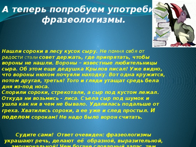 А теперь попробуем употребить фразеологизмы.    Нашли сороки в лесу кусок сыру. Не помня себя от радости стали совет держать, где припрятать, чтобы вороны не нашли. Вороны – известные любительницы сыра. Об этом еще дедушка Крылов писал! Уже видно, что вороны нюхом почуяли находку. Вот одна кружится, потом другая, третья! Того и гляди утащат средь бела дня из-под носа. Спорили сороки, стрекотали, а сыр под кустом лежал. Откуда ни возьмись - лиса. Съела сыр под шумок и ушла как ни в чем не бывало. Удалилась подальше от греха. Хватились сороки, а ее уже и след простыл. И поделом сорокам! Не надо было ворон считать.   Судите сами! Ответ очевиден: фразеологизмы украшают речь, делают её образной, выразительной, эмоциональной! Чем богаче словарный запас, тем интереснее, ярче выражает человек свои мысли!  