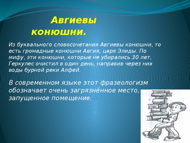  Авгиевы конюшни. Из буквального словосочетания Авгиевы конюшни, то есть громадные конюшни Авгия, царя Элиды. По мифу, эти конюшни, которые не убирались 30 лет, Геркулес очистил в один день, направив через них воды бурной реки Алфей.   В современном языке этот фразеологизм обозначает очень загрязнённое место, запущенное помещение. 