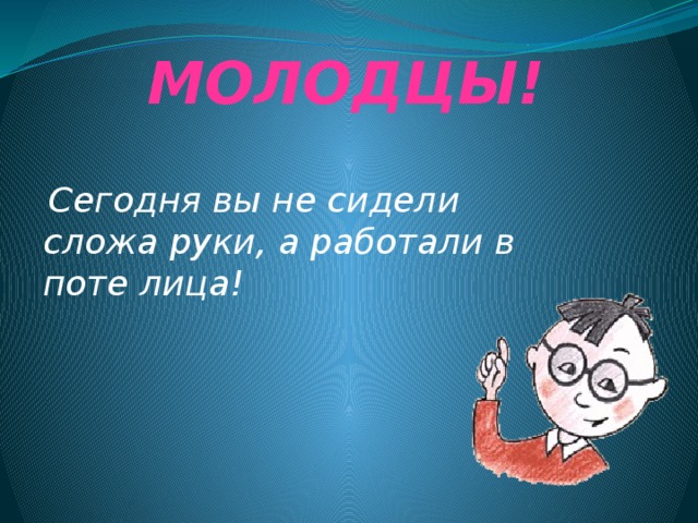 МОЛОДЦЫ!  Сегодня вы не сидели сложа руки, а работали в поте лица! 