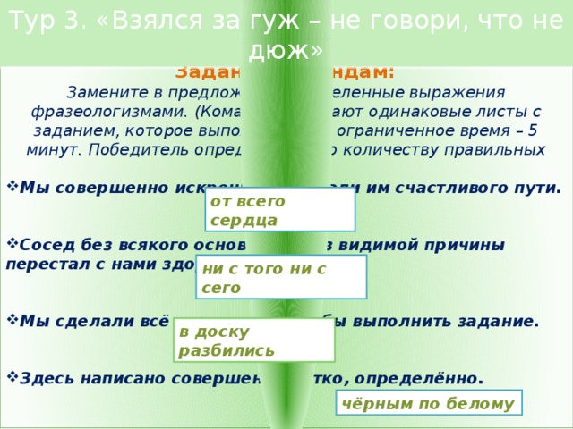 Тур 3. «Взялся за гуж – не говори, что не дюж»  Задание командам: Замените в предложениях выделенные выражения фразеологизмами. (Команды получают одинаковые листы с заданием, которое выполняется за ограниченное время – 5 минут. Победитель определяется по количеству правильных ответов). Мы совершенно искренне пожелали им счастливого пути.   Сосед без всякого основания, без видимой причины перестал с нами здороваться.   Мы сделали всё возможное, чтобы выполнить задание.   Здесь написано совершенно чётко, определённо.   от всего сердца ни с того ни с сего в доску разбились чёрным по белому 