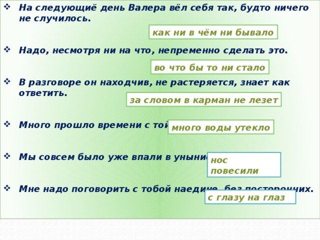 На следующиё день Валера вёл себя так, будто ничего не случилось.   Надо, несмотря ни на что, непременно сделать это.   В разговоре он находчив, не растеряется, знает как ответить.   Много прошло времени с той поры.   Мы совсем было уже впали в уныние, отчаялись.   Мне надо поговорить с тобой наедине, без посторонних.   как ни в чём ни бывало во что бы то ни стало за словом в карман не лезет много воды утекло нос повесили с глазу на глаз 