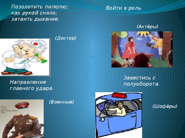 Позолотить пилюлю; как рукой сняло; затаить дыхание.    Войти в роль.   (Актёры) (Доктор) Завестись с полуоборота.   Направление главного удара.  (Военные) (Шофёры) 