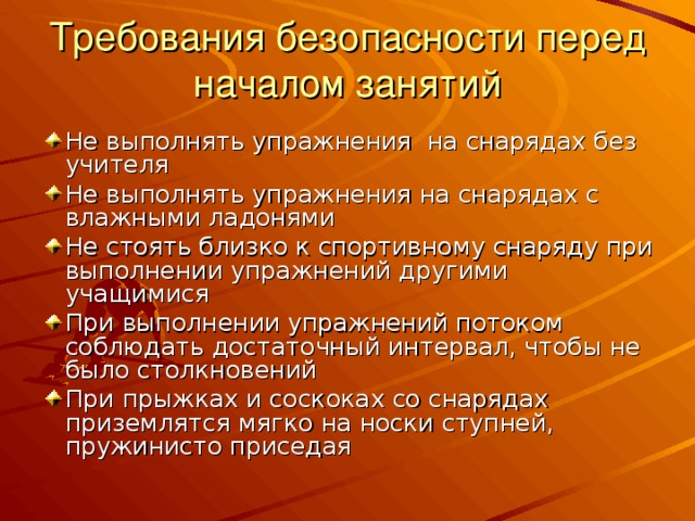 Требования безопасности перед началом занятий Не выполнять упражнения на снарядах без учителя Не выполнять упражнения на снарядах с влажными ладонями Не стоять близко к спортивному снаряду при выполнении упражнений другими учащимися При выполнении упражнений потоком соблюдать достаточный интервал, чтобы не было столкновений При прыжках и соскоках со снарядах приземлятся мягко на носки ступней, пружинисто приседая 