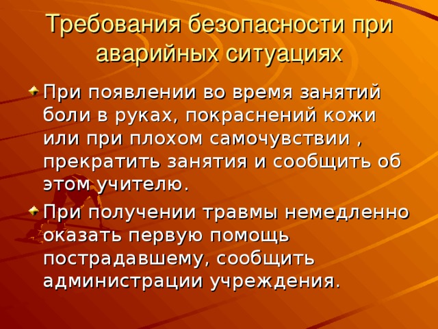 Требования безопасности при аварийных ситуациях При появлении во время занятий боли в руках, покраснений кожи или при плохом самочувствии , прекратить занятия и сообщить об этом учителю. При получении травмы немедленно оказать первую помощь пострадавшему, сообщить администрации учреждения.  