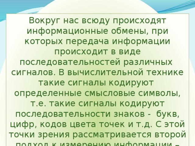 Вокруг нас всюду происходят информационные обмены, при которых передача информации происходит в виде последовательностей различных сигналов. В вычислительной технике такие сигналы кодируют определенные смысловые символы, т.е. такие сигналы кодируют последовательности знаков - букв, цифр, кодов цвета точек и т.д. С этой точки зрения рассматривается второй подход к измерению информации – алфавитный. 