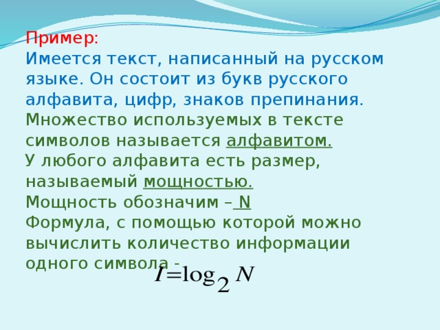 Пример: Имеется текст, написанный на русском языке. Он состоит из букв русского алфавита, цифр, знаков препинания. Множество используемых в тексте символов называется алфавитом. У любого алфавита есть размер, называемый мощностью. Мощность обозначим – N Формула, с помощью которой можно вычислить количество информации одного символа - 