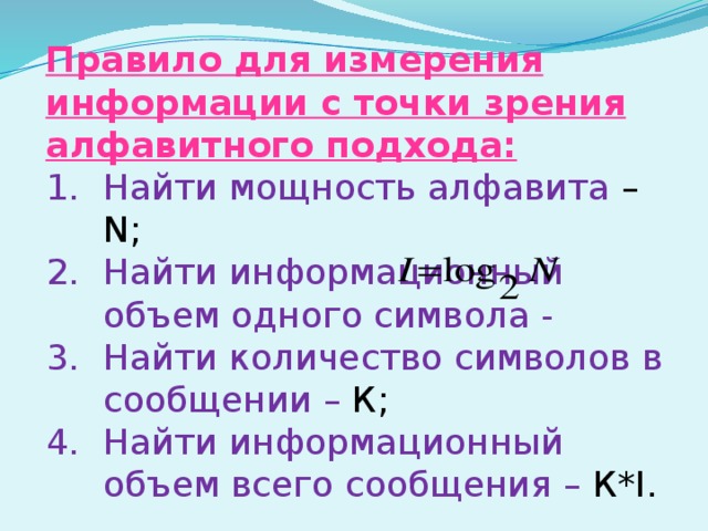 Правило для измерения информации с точки зрения алфавитного подхода: Найти мощность алфавита – N; Найти информационный объем одного символа - Найти количество символов в сообщении – К; Найти информационный объем всего сообщения – К*I. 