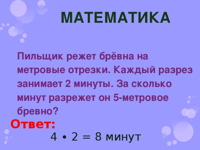 МАТЕМАТИКА Пильщик режет брёвна на метровые отрезки. Каждый разрез занимает 2 минуты. За сколько минут разрежет он 5-метровое бревно? Ответ: 4 ∙ 2 = 8 минут 