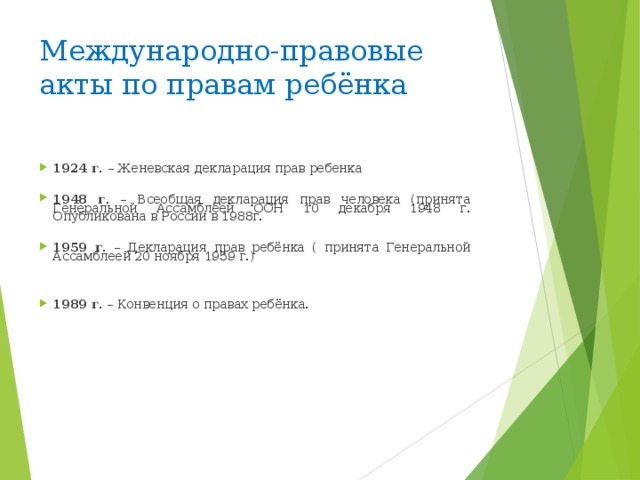 Международно-правовые акты по правам ребёнка    1924 г. – Женевская декларация прав ребенка  1948 г. – Всеобщая декларация прав человека (принята Генеральной Ассамблеей ООН 10 декабря 1948 г. Опубликована в России в 1988г.  1959 г. – Декларация прав ребёнка ( принята Генеральной Ассамблеей 20 ноября 1959 г.)   1989 г. – Конвенция о правах ребёнка.          