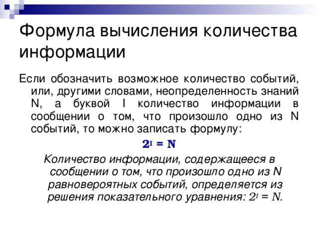Формула вычисления количества информации Если обозначить возможное количество событий, или, другими словами, неопределенность знаний N, а буквой I количество информации в сообщении о том, что произошло одно из N событий, то можно записать формулу: 2 I = N Количество информации, содержащееся в сообщении о том, что произошло одно из N равновероятных событий, определяется из решения показательного уравнения: 2 I = N . 