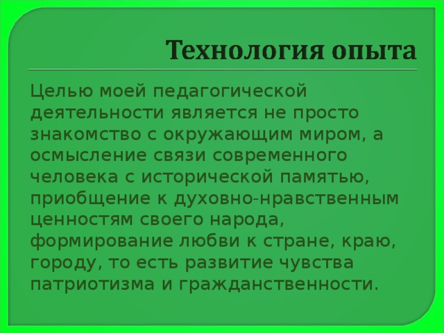  Целью моей педагогической деятельности является не просто знакомство с окружающим миром, а осмысление связи современного человека с исторической памятью, приобщение к духовно-нравственным ценностям своего народа, формирование любви к стране, краю, городу, то есть развитие чувства патриотизма и гражданственности. 