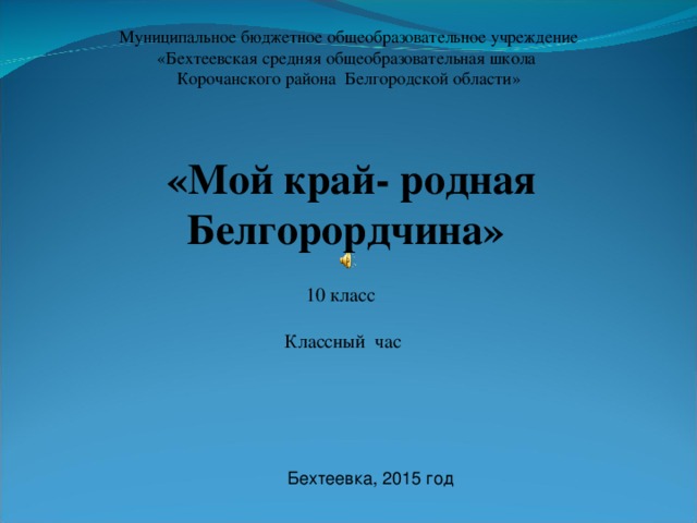 Муниципальное бюджетное общеобразовательное учреждение «Бехтеевская средняя общеобразовательная школа Корочанского района Белгородской области» «Мой край- родная Белгорордчина»  10 класс Классный час Бехтеевка, 2015 год 