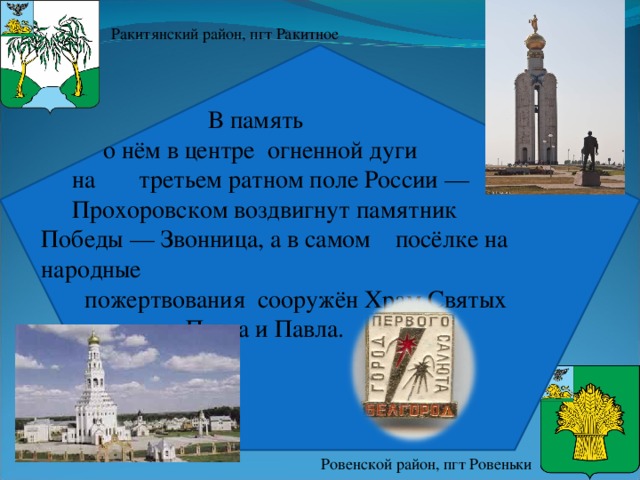 Ракитянский район, пгт Ракитное  В память  о нём в центре огненной дуги  на третьем ратном поле России —  Прохоровском воздвигнут памятник Победы — Звонница, а в самом посёлке на народные  пожертвования сооружён Храм Святых  апостолов Петра и Павла . Ровенской район, пгт Ровеньки 