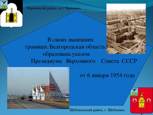 Чернянский район, пгт Чернянка .  В своих нынешних  границах Белгородская область  образована указом  Президиума  Верховного Совета СССР    от 6 января 1954 года Шебекинский район, г. Шебекино 
