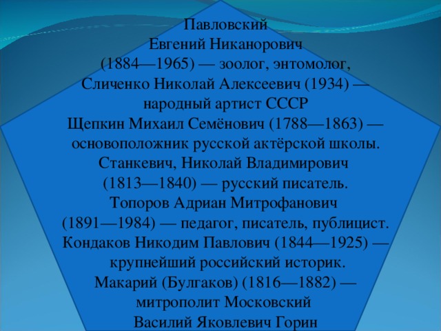 Павловский Евгений Никанорович  (1884—1965) — зоолог, энтомолог, Сличенко Николай Алексеевич (1934) —  народный артист СССР Щепкин Михаил Семёнович (1788—1863) — основоположник русской актёрской школы. Станкевич, Николай Владимирович (1813—1840) — русский писатель. Топоров Адриан Митрофанович (1891—1984) — педагог, писатель, публицист. Кондаков Никодим Павлович (1844—1925) —  крупнейший российский историк.  Макарий (Булгаков) (1816—1882) — митрополит Московский Василий Яковлевич Горин 