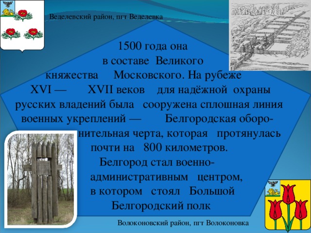 Веделевский район, пгт Веделевка  1500 года она  в составе  Великого  княжества Московского. На рубеже  XVI —  XVII веков для надёжной охраны  русских владений была сооружена сплошная линия  военных укреплений —  Белгородская оборо-  нительная черта, которая протянулась  почти на 800 километров.   Белгород стал военно-  административным центром,  в котором стоял Большой  Белгородский полк Волоконовский район, пгт Волоконовка 