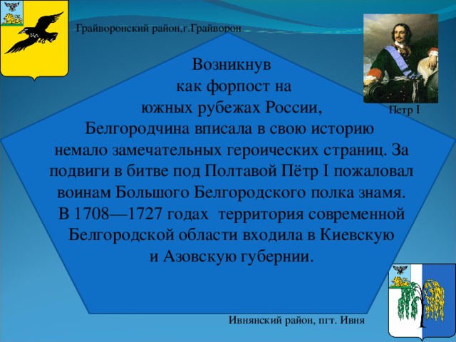 Грайворонский район,г.Грайворон Возникнув  как форпост на  южных рубежах России, Белгородчина вписала в свою историю немало замечательных героических страниц. За подвиги в битве под Полтавой Пётр I пожаловал воинам Большого Белгородского полка знамя. В 1708—1727 годах территория современной Белгородской области входила в Киевскую   и Азовскую губернии.  Петр Ι Ивнянский район, пгт. Ивня 