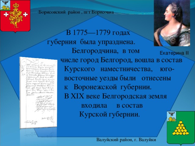 Борисовский район , пгт Борисовка  В 1775—1779 годах  губерния была упразднена.  Белгородчина, в том  числе город Белгород, вошла в состав  Курского наместничества, юго-  восточные уезды были отнесены  к  Воронежской губернии.  В XIX веке Белгородская земля  входила в состав  Курской губернии.  Екатерина ΙΙ Валуйский район, г. Валуйки 