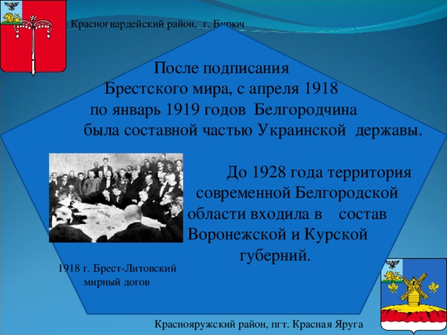 Красногвардейский район, г. Бирюч После подписания  Брестского мира, с апреля 1918  по январь 1919 годов  Белгородчина  была составной частью Украинской державы.  До 1928 года территория  современной Белгородской  области входила в состав   Воронежской и Курской  губерний. 1918 г. Брест-Литовский мирный догов Краснояружский район, пгт. Красная Яруга 