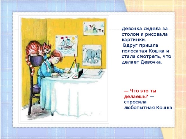 Девочка сидела за столом и рисовала картинки.  Вдруг пришла полосатая Кошка и стала смотреть, что делает Девочка. — Что это ты делаешь? — спросила любопытная Кошка. 