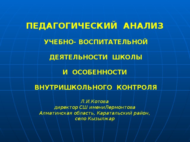 ПЕДАГОГИЧЕСКИЙ АНАЛИЗ   УЧЕБНО- ВОСПИТАТЕЛЬНОЙ   ДЕЯТЕЛЬНОСТИ ШКОЛЫ   И ОСОБЕННОСТИ   ВНУТРИШКОЛЬНОГО КОНТРОЛЯ  Л.И.Котова директор СШ имениЛермонтова Алматинская область, Каратальский район, село Кызылжар 