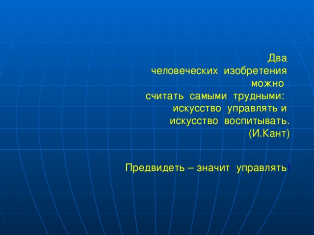 Два  человеческих изобретения  можно считать самыми трудными: искусство управлять и искусство воспитывать. (И.Кант)  Предвидеть – значит управлять ! 