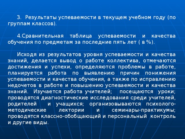 3.  Результаты успеваемости в текущем учебном году (по группам классов). 4.Сравнительная таблица успеваемости и качества обучения по предметам за последние пять лет ( в %). Исходя из результатов уровня успеваемости и качества знаний, делается вывод о работе коллектива, отмечаются достижения и успехи, определяются проблемы в работе, планируется работа по выявлению причин понижения успеваемости и качества обучения, а также по исправлению недочетов в работе и повышению успеваемости и качества знаний. Изучается работа учителей; посещаются уроки; проводятся диагностические исследования среди учителей, родителей и учащихся; организовываются психолого-методические лектории и семинары-практикумы; проводятся классно-обобщающий и персональный контроль и другие виды. 