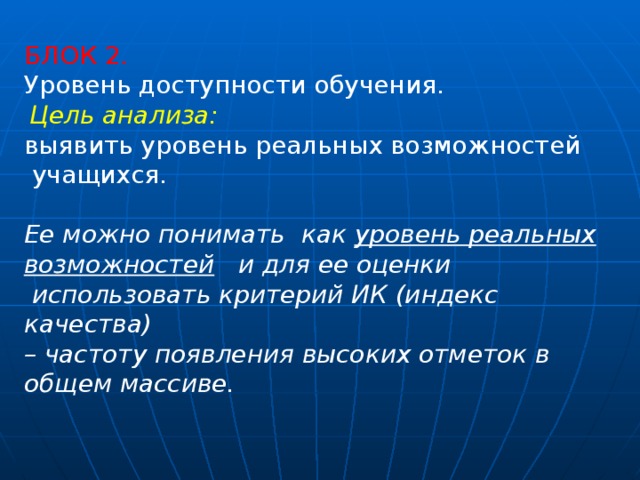 БЛОК 2. Уровень доступности обучения.   Цель анализа:  выявить уровень реальных возможностей  учащихся. Ее можно понимать как уровень реальных возможностей и для ее оценки  использовать критерий ИК (индекс качества) – частоту появления высоких отметок в общем массиве.  