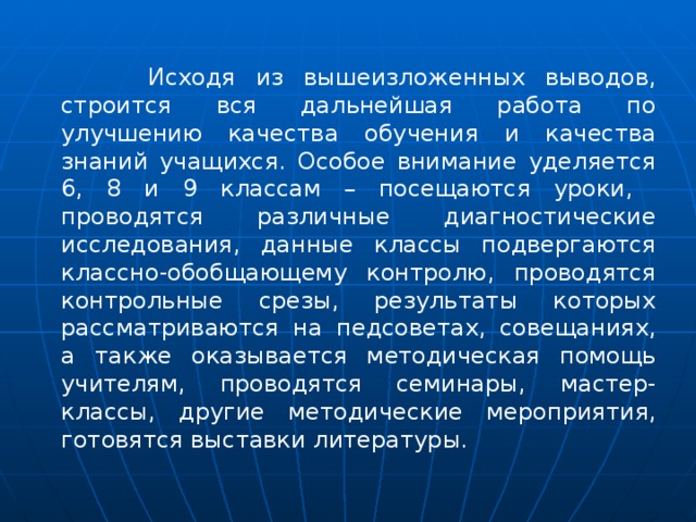  Исходя из вышеизложенных выводов, строится вся дальнейшая работа по улучшению качества обучения и качества знаний учащихся. Особое внимание уделяется 6, 8 и 9 классам – посещаются уроки, проводятся различные диагностические исследования, данные классы подвергаются классно-обобщающему контролю, проводятся контрольные срезы, результаты которых рассматриваются на педсоветах, совещаниях, а также оказывается методическая помощь учителям, проводятся семинары, мастер-классы, другие методические мероприятия, готовятся выставки литературы. 