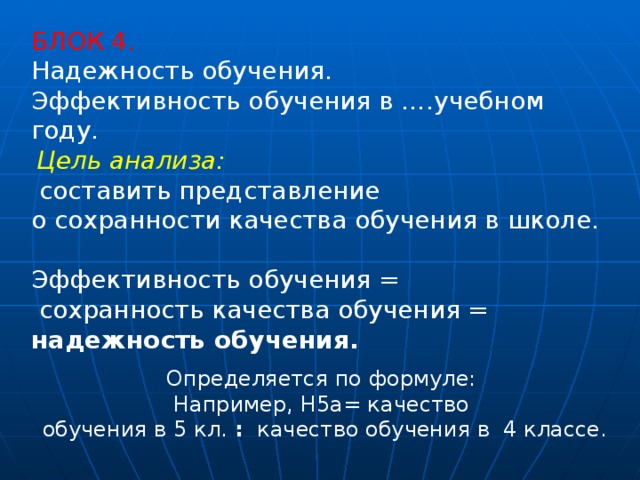 БЛОК 4. Надежность обучения. Эффективность обучения в ….учебном году.   Цель анализа:  составить представление о сохранности качества обучения в школе. Эффективность обучения =  сохранность качества обучения = надежность обучения. Определяется по формуле: Например, Н5а= качество  обучения в 5 кл. :  качество обучения в  4 классе. 