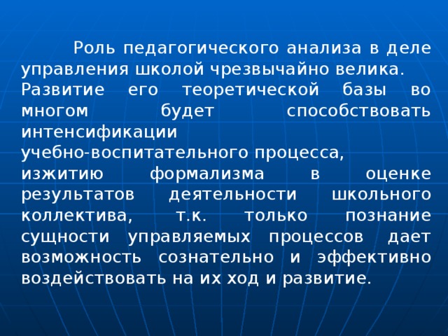  Роль педагогического анализа в деле управления школой чрезвычайно велика. Развитие его теоретической базы во многом будет способствовать интенсификации учебно-воспитательного процесса, изжитию формализма в оценке результатов деятельности школьного коллектива,  т.к. только познание сущности управляемых процессов  дает возможность сознательно и эффективно воздействовать на их ход и развитие. 