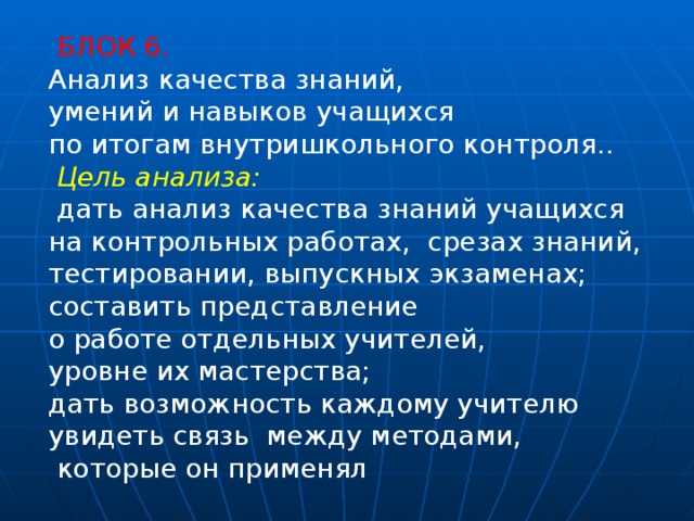   БЛОК 6. Анализ качества знаний, умений и навыков учащихся по итогам внутришкольного контроля..   Цель анализа:  дать анализ качества знаний учащихся на контрольных работах,  срезах знаний, тестировании, выпускных экзаменах; составить представление о работе отдельных учителей, уровне их мастерства; дать возможность каждому учителю увидеть связь между методами,  которые он применял 