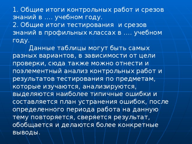 1. Общие итоги контрольных работ и срезов знаний в …. учебном году. 2. Общие итоги тестирования  и срезов знаний в профильных классах в …. учебном году.  Данные таблицы могут быть самых разных вариантов, в зависимости от цели проверки, сюда также можно отнести и поэлементный анализ контрольных работ и результатов тестирования по предметам, которые изучаются, анализируются, выделяются наиболее типичные ошибки и составляется план устранения ошибок, после определенного периода работа на данную тему повторяется, сверяется результат, обобщается и делаются более конкретные выводы.   