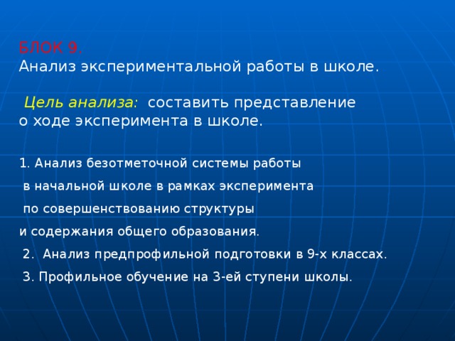 БЛОК 9. Анализ экспериментальной работы в школе.   Цель анализа:    составить представление о ходе эксперимента в школе. 1. Анализ безотметочной системы работы  в начальной школе в рамках эксперимента  по совершенствованию структуры и содержания общего образования.   2.  Анализ предпрофильной подготовки в 9-х классах.   3. Профильное обучение на 3-ей ступени школы. 