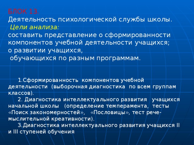 БЛОК 13. Деятельность психологической службы школы.   Цели анализа:  составить представление о сформированности компонентов учебной деятельности учащихся; о развитии учащихся,  обучающихся по разным программам. 1.Сформированность компонентов учебной деятельности (выборочная диагностика по всем группам классов). 2. Диагностика интеллектуального развития учащихся начальной школы (определение темперамента, тесты  «Поиск закономерностей», «Пословицы», тест рече-мыслительной креативности). 3.Диагностика интеллектуального развития учащихся II и III ступеней обучения 