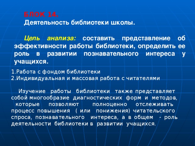 БЛОК 14. Деятельность библиотеки школы. Цель анализа: составить представление об эффективности работы библиотеки, определить ее роль в развитии познавательного интереса у учащихся. 1.Работа с фондом библиотеки 2.Индивидуальная и массовая работа с читателями  Изучение работы библиотеки также представляет собой многообразие диагностических форм и методов, которые позволяют полноценно отслеживать процесс повышения ( или понижения) читательского спроса, познавательного интереса, а в общем - роль деятельности библиотеки в развитии учащихся. 