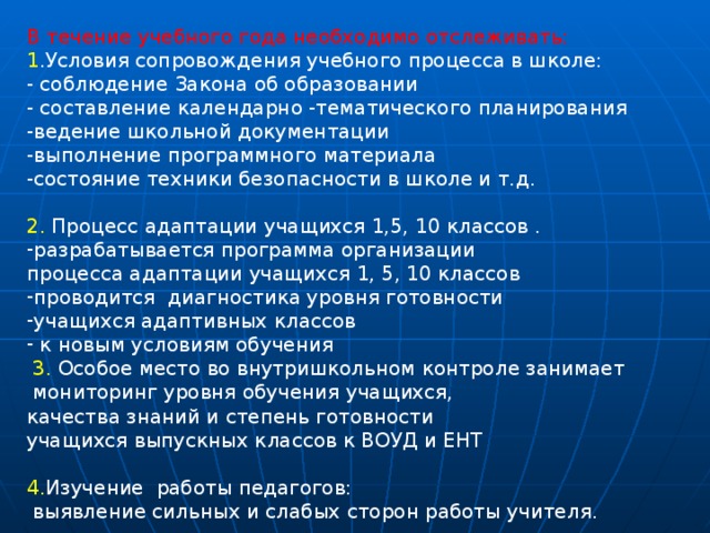 В течение учебного года необходимо отслеживать: 1 .Условия сопровождения учебного процесса в школе: - соблюдение Закона об образовании - составление календарно -тематического планирования -ведение школьной документации -выполнение программного материала -состояние техники безопасности в школе и т.д. 2. Процесс адаптации учащихся 1,5, 10 классов . разрабатывается программа организации процесса адаптации учащихся 1, 5, 10 классов проводится диагностика уровня готовности учащихся адаптивных классов  к новым условиям обучения  3. Особое место во внутришкольном контроле занимает  мониторинг уровня обучения учащихся, качества знаний и степень готовности учащихся выпускных классов к ВОУД и ЕНТ 4. Изучение работы педагогов:  выявление сильных и слабых сторон работы учителя. 