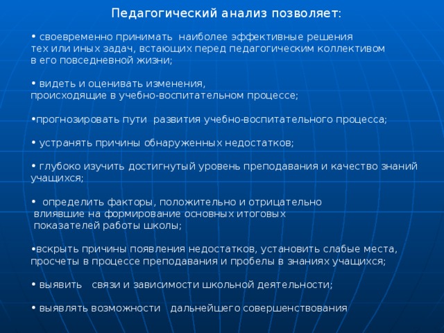  Педагогический анализ позволяет:  своевременно принимать наиболее эффективные решения тех или иных задач, встающих перед педагогическим коллективом в его повседневной жизни;  видеть и оценивать изменения, происходящие в учебно-воспитательном процессе; прогнозировать пути развития учебно-воспитательного процесса;  устранять причины обнаруженных недостатков;  глубоко изучить достигнутый уровень преподавания и качество знаний учащихся;  определить факторы, положительно и отрицательно   влиявшие на формирование основных итоговых  показателей работы школы; вскрыть причины появления недостатков, установить слабые места, просчеты в процессе преподавания и пробелы в знаниях учащихся;  выявить связи и зависимости школьной деятельности;  выявлять возможности дальнейшего совершенствования 