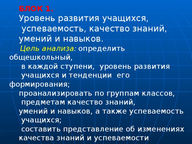 БЛОК 1.  Уровень развития учащихся,  успеваемость, качество знаний, умений и навыков.   Цель анализа :  определить общешкольный,  в каждой ступени, уровень развития  учащихся и тенденции его формирования; проанализировать по группам классов,  предметам качество знаний, умений и навыков, а также успеваемость  учащихся;  составить представление об изменениях качества знаний и успеваемости учащихся за несколько лет. 