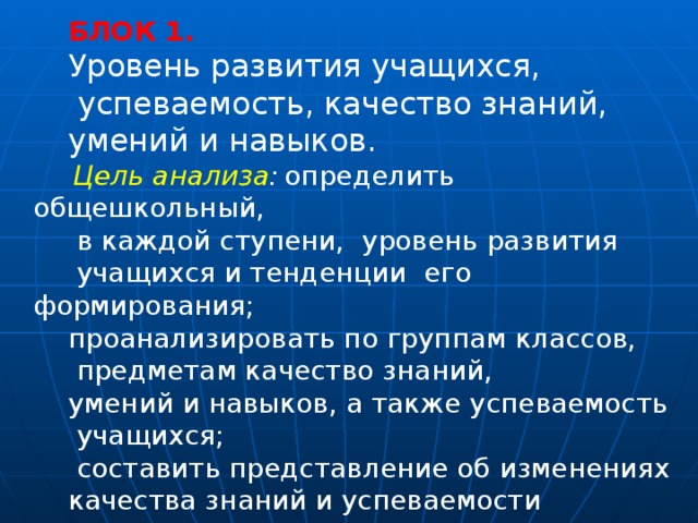 БЛОК 1.  Уровень развития учащихся,  успеваемость, качество знаний, умений и навыков.   Цель анализа :  определить общешкольный,  в каждой ступени, уровень развития  учащихся и тенденции его формирования; проанализировать по группам классов,  предметам качество знаний, умений и навыков, а также успеваемость  учащихся;  составить представление об изменениях качества знаний и успеваемости учащихся за несколько лет. 