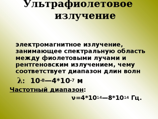 Ультрафиолетовое излучение  электромагнитное излучение, занимающее спектральную область между фиолетовыми лучами и рентгеновским излучением, чему соответствует диапазон длин волн  λ :  10 -8 —4*10 -7 м Частотный диапазон :  ν =4*10 14 —8*10 14 Гц. 