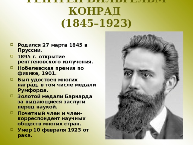 РЕНТГЕН ВИЛЬГЕЛЬМ КОНРАД  (1845–1923) Родился 27 марта 1845 в Пруссии. 1895 г. открытие рентгеновского излучения. Нобелевская премия по физике, 1901. Был удостоен многих наград, в том числе медали Румфорда. Золотой медали Барнарда за выдающиеся заслуги перед наукой. Почетный член и член-корреспондент научных обществ многих стран. Умер 10 февраля 1923 от рака. 