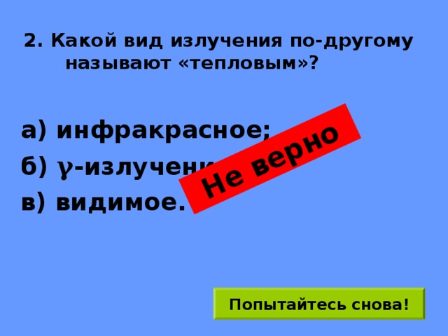 Не верно 2. Какой вид излучения по-другому называют «тепловым»? а) инфракрасное; б) γ -излучение; в) видимое. Попытайтесь снова! 