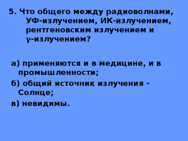 5. Что общего между радиоволнами,  УФ-излучением, ИК-излучением, рентгеновским излучением и  γ -излучением? а) применяются и в медицине, и в промышленности; б) общий источник излучения - Солнце; в) невидимы. 